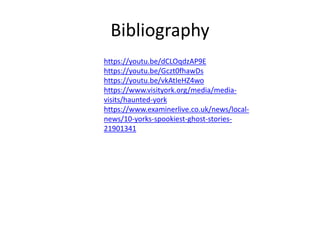 Bibliography
https://youtu.be/dCLOqdzAP9E
https://youtu.be/Gczt0fhawDs
https://youtu.be/vkAtIeHZ4wo
https://www.visityork.org/media/media-
visits/haunted-york
https://www.examinerlive.co.uk/news/local-
news/10-yorks-spookiest-ghost-stories-
21901341
 