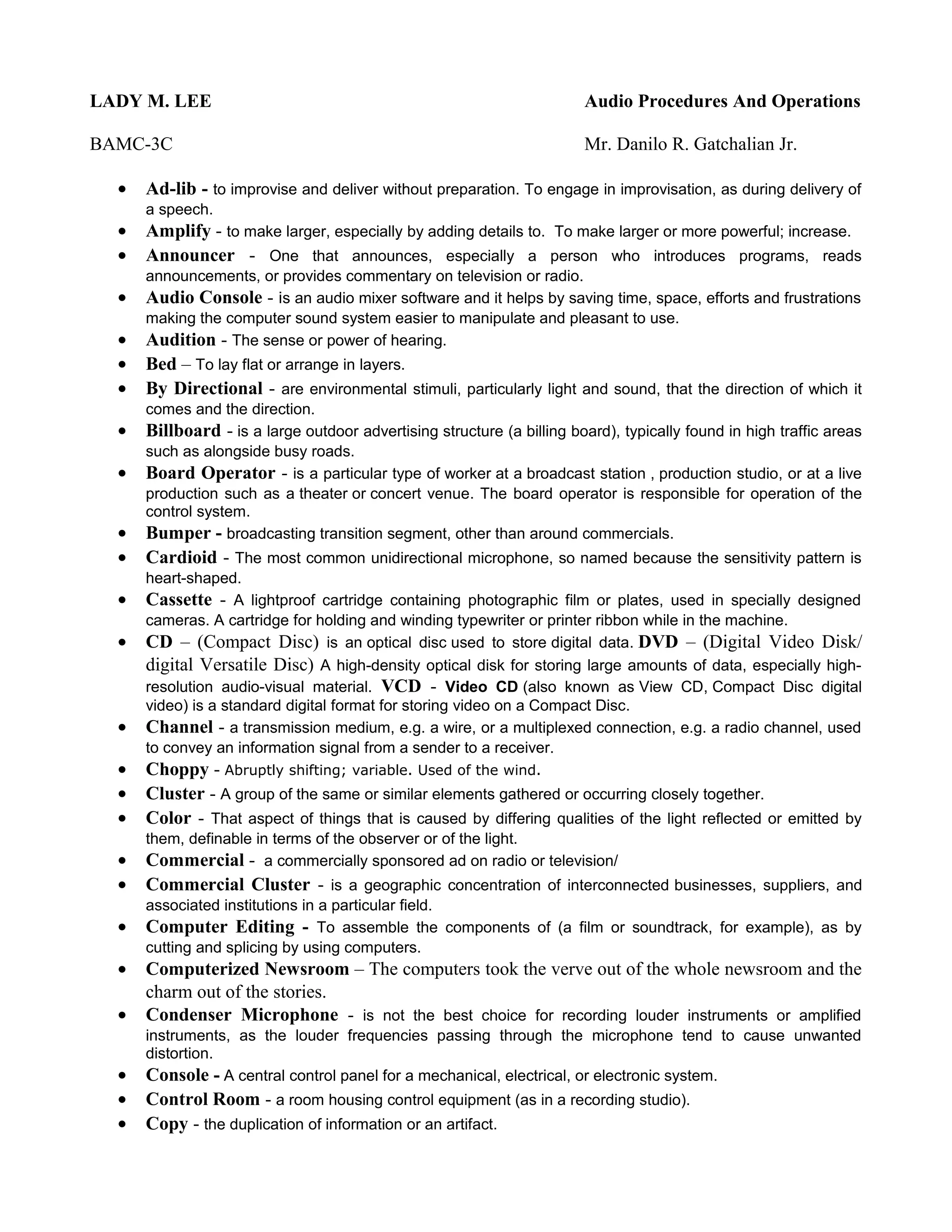 LADY M. LEE                                                             Audio Procedures And Operations

BAMC-3C                                                                 Mr. Danilo R. Gatchalian Jr.

  •   Ad-lib - to improvise and deliver without preparation. To engage in improvisation, as during delivery of
      a speech.
  •   Amplify - to make larger, especially by adding details to. To make larger or more powerful; increase.
  •   Announcer - One that announces, especially a person who introduces programs, reads
      announcements, or provides commentary on television or radio.
  •   Audio Console - is an audio mixer software and it helps by saving time, space, efforts and frustrations
      making the computer sound system easier to manipulate and pleasant to use.
  •   Audition - The sense or power of hearing.
  •   Bed – To lay flat or arrange in layers.
  •   By Directional - are environmental stimuli, particularly light and sound, that the direction of which it
      comes and the direction.
  •   Billboard - is a large outdoor advertising structure (a billing board), typically found in high traffic areas
      such as alongside busy roads.
  •   Board Operator - is a particular type of worker at a broadcast station , production studio, or at a live
      production such as a theater or concert venue. The board operator is responsible for operation of the
      control system.
  •   Bumper - broadcasting transition segment, other than around commercials.
  •   Cardioid - The most common unidirectional microphone, so named because the sensitivity pattern is
      heart-shaped.
  •   Cassette - A lightproof cartridge containing photographic film or plates, used in specially designed
      cameras. A cartridge for holding and winding typewriter or printer ribbon while in the machine.
  •   CD – (Compact Disc) is an optical disc used to store digital data. DVD – (Digital Video Disk/
      digital Versatile Disc) A high-density optical disk for storing large amounts of data, especially high-
      resolution audio-visual material. VCD - Video CD (also known as View CD, Compact Disc digital
      video) is a standard digital format for storing video on a Compact Disc.
  •   Channel - a transmission medium, e.g. a wire, or a multiplexed connection, e.g. a radio channel, used
      to convey an information signal from a sender to a receiver.
  •   Choppy - Abruptly shifting; variable. Used of the wind.
  •   Cluster - A group of the same or similar elements gathered or occurring closely together.
  •   Color - That aspect of things that is caused by differing qualities of the light reflected or emitted by
      them, definable in terms of the observer or of the light.
  •   Commercial - a commercially sponsored ad on radio or television/
  •   Commercial Cluster - is a geographic concentration of interconnected businesses, suppliers, and
      associated institutions in a particular field.
  •   Computer Editing - To assemble the components of (a film or soundtrack, for example), as by
      cutting and splicing by using computers.
  •   Computerized Newsroom – The computers took the verve out of the whole newsroom and the
      charm out of the stories.
  •   Condenser Microphone - is not the best choice for recording louder instruments or amplified
      instruments, as the louder frequencies passing through the microphone tend to cause unwanted
      distortion.
  •   Console - A central control panel for a mechanical, electrical, or electronic system.
  •   Control Room - a room housing control equipment (as in a recording studio).
  •   Copy - the duplication of information or an artifact.
 