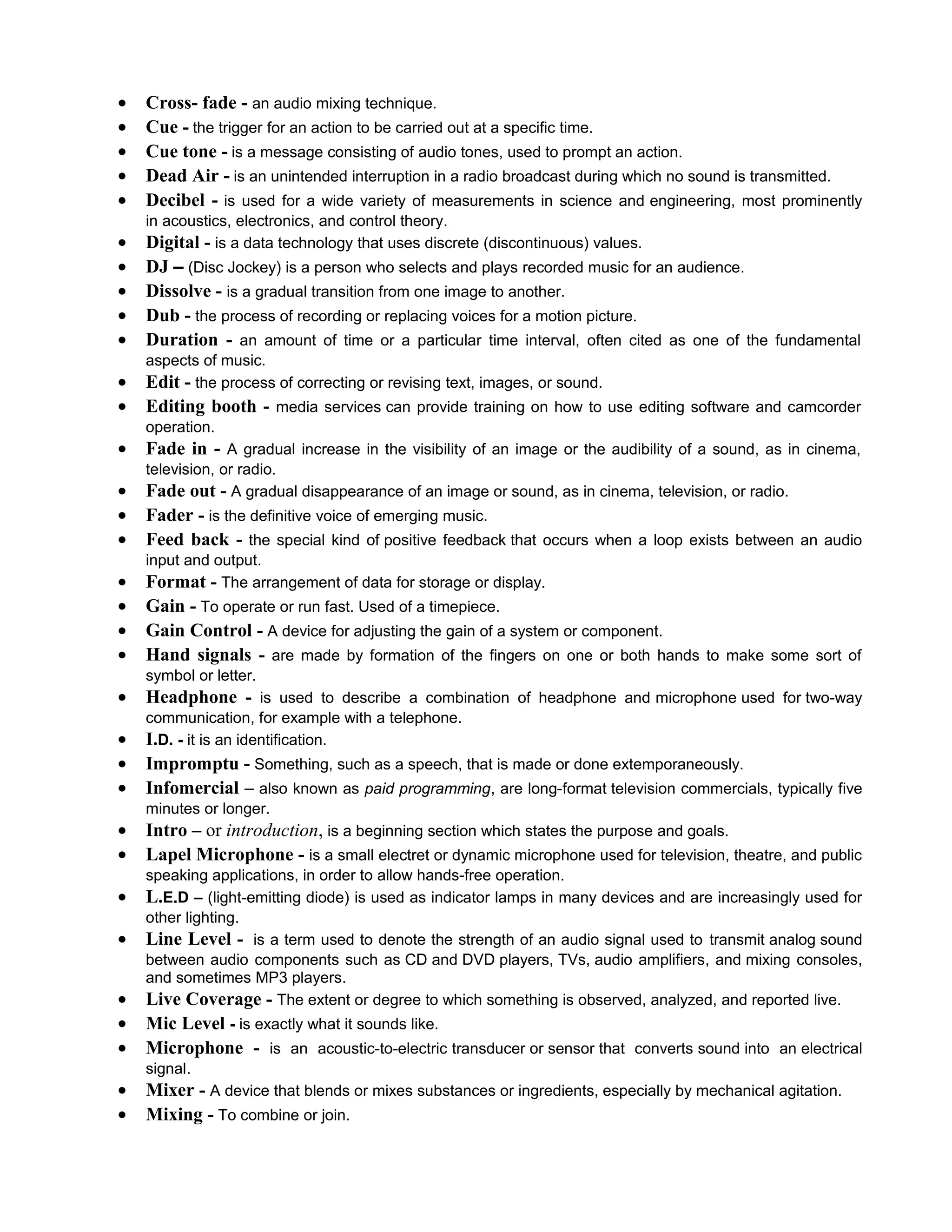 •   Cross- fade - an audio mixing technique.
•   Cue - the trigger for an action to be carried out at a specific time.
•   Cue tone - is a message consisting of audio tones, used to prompt an action.
•   Dead Air - is an unintended interruption in a radio broadcast during which no sound is transmitted.
•   Decibel - is used for a wide variety of measurements in science and engineering, most prominently
    in acoustics, electronics, and control theory.
•   Digital - is a data technology that uses discrete (discontinuous) values.
•   DJ – (Disc Jockey) is a person who selects and plays recorded music for an audience.
•   Dissolve - is a gradual transition from one image to another.
•   Dub - the process of recording or replacing voices for a motion picture.
•   Duration - an amount of time or a particular time interval, often cited as one of the fundamental
    aspects of music.
•   Edit - the process of correcting or revising text, images, or sound.
•   Editing booth - media services can provide training on how to use editing software and camcorder
    operation.
•   Fade in - A gradual increase in the visibility of an image or the audibility of a sound, as in cinema,
    television, or radio.
•   Fade out - A gradual disappearance of an image or sound, as in cinema, television, or radio.
•   Fader - is the definitive voice of emerging music.
•   Feed back - the special kind of positive feedback that occurs when a loop exists between an audio
    input and output.
•   Format - The arrangement of data for storage or display.
•   Gain - To operate or run fast. Used of a timepiece.
•   Gain Control - A device for adjusting the gain of a system or component.
•   Hand signals - are made by formation of the fingers on one or both hands to make some sort of
    symbol or letter.
•   Headphone - is used to describe a combination of headphone and microphone used for two-way
    communication, for example with a telephone.
•   I.D. - it is an identification.
•   Impromptu - Something, such as a speech, that is made or done extemporaneously.
•   Infomercial – also known as paid programming, are long-format television commercials, typically five
    minutes or longer.
•   Intro – or introduction, is a beginning section which states the purpose and goals.
•   Lapel Microphone - is a small electret or dynamic microphone used for television, theatre, and public
    speaking applications, in order to allow hands-free operation.
•   L.E.D – (light-emitting diode) is used as indicator lamps in many devices and are increasingly used for
    other lighting.
•   Line Level - is a term used to denote the strength of an audio signal used to transmit analog sound
    between audio components such as CD and DVD players, TVs, audio amplifiers, and mixing consoles,
    and sometimes MP3 players.
•   Live Coverage - The extent or degree to which something is observed, analyzed, and reported live.
•   Mic Level - is exactly what it sounds like.
•   Microphone - is an acoustic-to-electric transducer or sensor that converts sound into an electrical
    signal.
•   Mixer - A device that blends or mixes substances or ingredients, especially by mechanical agitation.
•   Mixing - To combine or join.
 