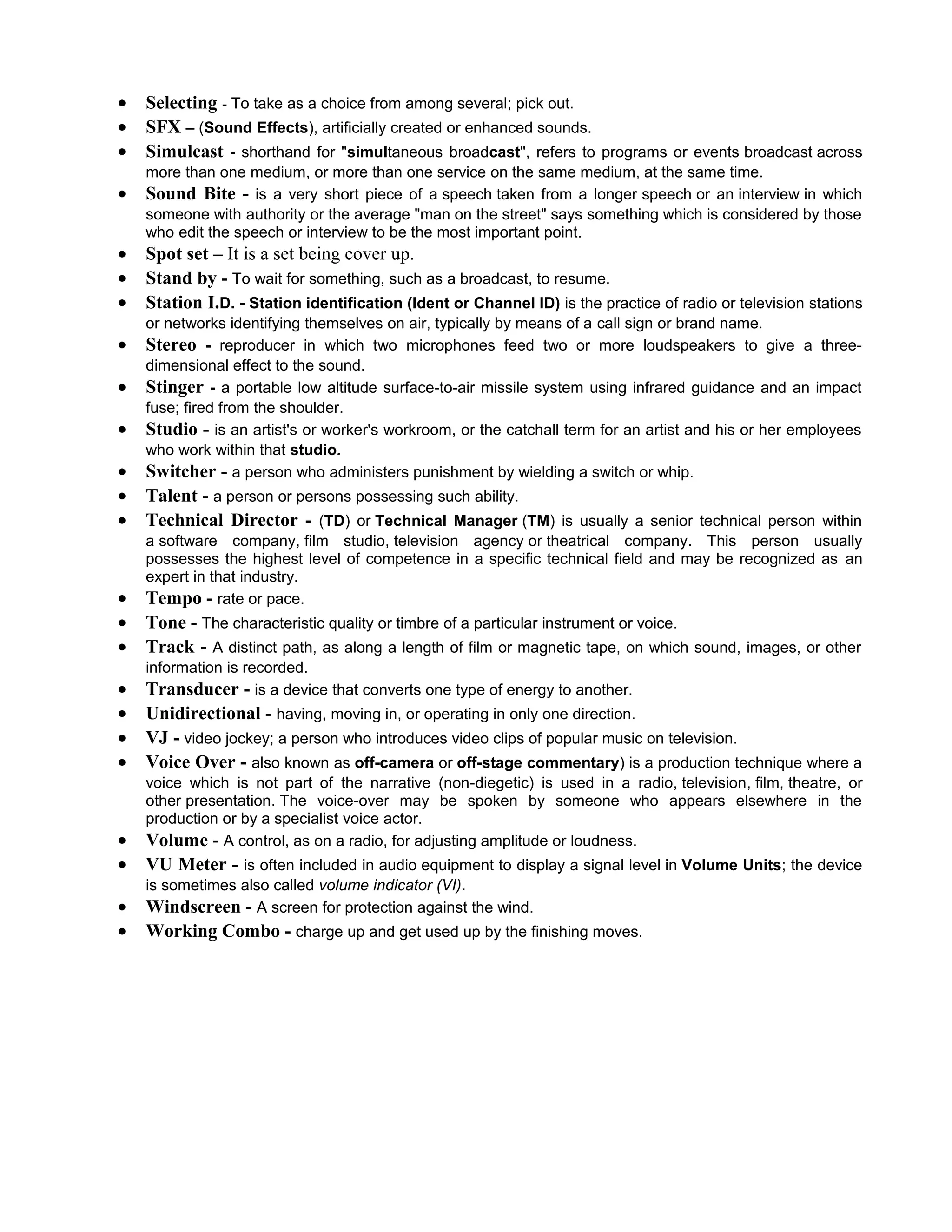 •   Selecting - To take as a choice from among several; pick out.
•   SFX – (Sound Effects), artificially created or enhanced sounds.
•   Simulcast - shorthand for "simultaneous broadcast", refers to programs or events broadcast across
    more than one medium, or more than one service on the same medium, at the same time.
•   Sound Bite - is a very short piece of a speech taken from a longer speech or an interview in which
    someone with authority or the average "man on the street" says something which is considered by those
    who edit the speech or interview to be the most important point.
•   Spot set – It is a set being cover up.
•   Stand by - To wait for something, such as a broadcast, to resume.
•   Station I.D. - Station identification (Ident or Channel ID) is the practice of radio or television stations
    or networks identifying themselves on air, typically by means of a call sign or brand name.
•   Stereo - reproducer in which two microphones feed two or more loudspeakers to give a three-
    dimensional effect to the sound.
•   Stinger - a portable low altitude surface-to-air missile system using infrared guidance and an impact
    fuse; fired from the shoulder.
•   Studio - is an artist's or worker's workroom, or the catchall term for an artist and his or her employees
    who work within that studio.
•   Switcher - a person who administers punishment by wielding a switch or whip.
•   Talent - a person or persons possessing such ability.
•   Technical Director - (TD) or Technical Manager (TM) is usually a senior technical person within
    a software company, film studio, television agency or theatrical company. This person usually
    possesses the highest level of competence in a specific technical field and may be recognized as an
    expert in that industry.
•   Tempo - rate or pace.
•   Tone - The characteristic quality or timbre of a particular instrument or voice.
•   Track - A distinct path, as along a length of film or magnetic tape, on which sound, images, or other
    information is recorded.
•   Transducer - is a device that converts one type of energy to another.
•   Unidirectional - having, moving in, or operating in only one direction.
•   VJ - video jockey; a person who introduces video clips of popular music on television.
•   Voice Over - also known as off-camera or off-stage commentary) is a production technique where a
    voice which is not part of the narrative (non-diegetic) is used in a radio, television, film, theatre, or
    other presentation. The voice-over may be spoken by someone who appears elsewhere in the
    production or by a specialist voice actor.
•   Volume - A control, as on a radio, for adjusting amplitude or loudness.
•   VU Meter - is often included in audio equipment to display a signal level in Volume Units; the device
    is sometimes also called volume indicator (VI).
•   Windscreen - A screen for protection against the wind.
•   Working Combo - charge up and get used up by the finishing moves.
 