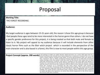 Proposal
Working Title:
THE FOREST RECORDING
Audience:
My target audience is ages between 15-21 years old, the reason I chose this age group is because
I feel people these ages tend to be more interested in the horror genre than others. I do not have
a specific gender preference for this project, it is being created so that both male and female to
listen to it. My project will appeal to my audience because it will include elements from other
classic horror films such as the Blair witch project which is recorded in the perspective of the
main character and is also based in a forest, this film is now to most people within this age group.
Project Concept (approx. 200 words)
 