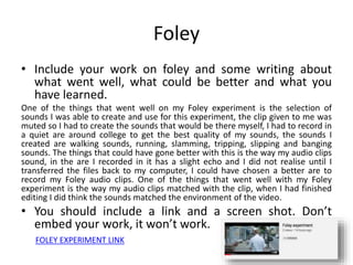 Foley
• Include your work on foley and some writing about
what went well, what could be better and what you
have learned.
One of the things that went well on my Foley experiment is the selection of
sounds I was able to create and use for this experiment, the clip given to me was
muted so I had to create the sounds that would be there myself, I had to record in
a quiet are around college to get the best quality of my sounds, the sounds I
created are walking sounds, running, slamming, tripping, slipping and banging
sounds. The things that could have gone better with this is the way my audio clips
sound, in the are I recorded in it has a slight echo and I did not realise until I
transferred the files back to my computer, I could have chosen a better are to
record my Foley audio clips. One of the things that went well with my Foley
experiment is the way my audio clips matched with the clip, when I had finished
editing I did think the sounds matched the environment of the video.
• You should include a link and a screen shot. Don’t
embed your work, it won’t work.
FOLEY EXPERIMENT LINK
 