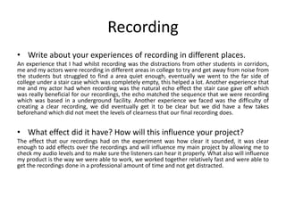 Recording
• Write about your experiences of recording in different places.
An experience that I had whilst recording was the distractions from other students in corridors,
me and my actors were recording in different areas in college to try and get away from noise from
the students but struggled to find a area quiet enough, eventually we went to the far side of
college under a stair case which was completely empty, this helped a lot. Another experience that
me and my actor had when recording was the natural echo effect the stair case gave off which
was really beneficial for our recordings, the echo matched the sequence that we were recording
which was based in a underground facility. Another experience we faced was the difficulty of
creating a clear recording, we did eventually get it to be clear but we did have a few takes
beforehand which did not meet the levels of clearness that our final recording does.
• What effect did it have? How will this influence your project?
The effect that our recordings had on the experiment was how clear it sounded, it was clear
enough to add effects over the recordings and will influence my main project by allowing me to
check my audio levels and to make sure the listeners can hear it properly. What also will influence
my product is the way we were able to work, we worked together relatively fast and were able to
get the recordings done in a professional amount of time and not get distracted.
 