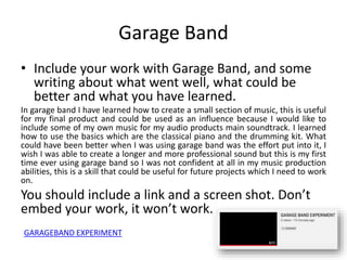 Garage Band
• Include your work with Garage Band, and some
writing about what went well, what could be
better and what you have learned.
In garage band I have learned how to create a small section of music, this is useful
for my final product and could be used as an influence because I would like to
include some of my own music for my audio products main soundtrack. I learned
how to use the basics which are the classical piano and the drumming kit. What
could have been better when I was using garage band was the effort put into it, I
wish I was able to create a longer and more professional sound but this is my first
time ever using garage band so I was not confident at all in my music production
abilities, this is a skill that could be useful for future projects which I need to work
on.
You should include a link and a screen shot. Don’t
embed your work, it won’t work.
GARAGEBAND EXPERIMENT
 