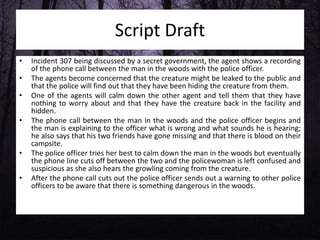 Script Draft
• Incident 307 being discussed by a secret government, the agent shows a recording
of the phone call between the man in the woods with the police officer.
• The agents become concerned that the creature might be leaked to the public and
that the police will find out that they have been hiding the creature from them.
• One of the agents will calm down the other agent and tell them that they have
nothing to worry about and that they have the creature back in the facility and
hidden.
• The phone call between the man in the woods and the police officer begins and
the man is explaining to the officer what is wrong and what sounds he is hearing;
he also says that his two friends have gone missing and that there is blood on their
campsite.
• The police officer tries her best to calm down the man in the woods but eventually
the phone line cuts off between the two and the policewoman is left confused and
suspicious as she also hears the growling coming from the creature.
• After the phone call cuts out the police officer sends out a warning to other police
officers to be aware that there is something dangerous in the woods.
 