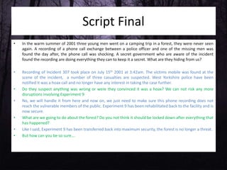 Script Final
• In the warm summer of 2001 three young men went on a camping trip in a forest, they were never seen
again. A recording of a phone call exchange between a police officer and one of the missing men was
found the day after, the phone call was shocking. A secret government who are aware of the incident
found the recording are doing everything they can to keep it a secret. What are they hiding from us?
• Recording of Incident 307 took place on July 15th 2001 at 3:42am. The victims mobile was found at the
scene of the incident, a number of three casualties are suspected. West Yorkshire police have been
notified it was a hoax call and no longer have any interest in taking the case further.
• Do they suspect anything was wrong or were they convinced it was a hoax? We can not risk any more
disruptions involving Experiment 9
• No, we will handle it from here and now on, we just need to make sure this phone recording does not
reach the vulnerable members of the public. Experiment 9 has been rehabilitated back to the facility and is
now secure.
• What are we going to do about the forest? Do you not think it should be locked down after everything that
has happened?
• Like I said, Experiment 9 has been transferred back into maximum security, the forest is no longer a threat.
• But how can you be so sure….
 