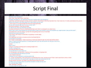 Script Final
• 999 what is your emergency?
• Hello, hello I need help. Please I need help.
• Sir please slow down so I can understand what you're saying, what is the emergency?
• I need help, my friends have gone missing, we are in a forest, I found blood I think they have been hurt, I hear noises too. I'm really scared please hurry, please.
• Officers are already on their way, please try to relax. Where are you now?
• I, I don’t know, I’m running through the forest just trying to get away,
• Are you with anybody right now or are you on your own?
• My friends have gone, I think they are dead
• Sir What do you mean you think they are dead?
• The blood, the blood on the tent. Something killed them and I think it is looking for me, please hurry
• Okay sir don’t worry I have already sent out some officers to go to your location, can you see anywhere you might be able to hide and feel safer?
• Its too dark here I cant see a thing, I can hear the noise getting closer to me, I'm terrified
• What do these noises sound like?
• I don't know, I don’t know. It sounds like it is growling, it sounds angry
• Is this a man?
• This is definitely not human, no human can hurt my friends like this
• So you think it is an animal
• YES I THINK IT IS AN ANIMAL, THERE IS BLOOD ALL OVER OUR CAMPSITE AND THE TENT WAS RIPPED OPEN!!
• Okay sir I need to ask these questions so I would appreciate if you stay calm and do not raise your voice at me
• Sir, sir are you there? Sir.
• Its here
• What's there?
• Its big, its. Its eating something and it is looking straight at me
• Sir what is looking at you
• The thing that killed my friends
• Can you describe it in more detail sir?
• Im running away I cant stay there, I need you to hurry up please, I am going to die
• Sir can you please describe what you just saw
• I cant, it doesn’t look real
• Sir please try, this is important so we know what to do
• Its... its big, it has big teeth, it was stood up but crunched down like a man, I would say over 7ft tall, I saw its eyes had no colour in them
• Sir I hate to ask this but it this a prank call? It just does not seem too convincing to be real
• Are you serious? You think I am lying? Im terrified Please just get here quick
• Sir officers are on the way, please try and find somewhere to hide and stay calm
• Sir, sir are you there? Hello!
• Argh, *growling* *snarling*
• Sir are you okay? Sir stay with me. SIR
 