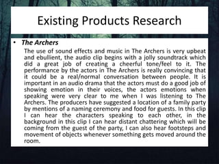 Existing Products Research
• The Archers
The use of sound effects and music in The Archers is very upbeat
and ebullient, the audio clip begins with a jolly soundtrack which
did a great job of creating a cheerful tone/feel to it. The
performance by the actors in The Archers is really convincing that
it could be a real/normal conversation between people. It is
important in an audio drama that the actors must do a good job of
showing emotion in their voices, the actors emotions when
speaking were very clear to me when I was listening to The
Archers. The producers have suggested a location of a family party
by mentions of a naming ceremony and food for guests. In this clip
I can hear the characters speaking to each other, in the
background in this clip I can hear distant chattering which will be
coming from the guest of the party, I can also hear footsteps and
movement of objects whenever something gets moved around the
room.
 