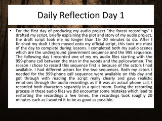 Daily Reflection Day 1
• For the first day of producing my audio project "the forest recordings" I
drafted my script, briefly explaining the plot and story of my audio project,
the draft script took me no longer than 15- 20 minutes to do. After I
finished my draft I then moved onto my official script, this took me most
of the day to complete during lessons. I completed both my audio scenes
which are the underground government sequence and the 999 sequence.
The following day I recorded one of my my audio files starting with the
999-phone call between the man in the woods and the policewoman. The
reason I chose to record this sequence first is because of the actors I had
available. I had different actors for the two sequences. Both my actors I
needed for the 999-phone call sequence were available on this day and
got through with reading the script really clearly and gave realistic
emotions through the audio recordings as if it was an actual phone call, I
recorded both characters separetly in a quiet room. During the recording
process in these audio files we did encounter some mistakes which lead to
restarting the recordings a few times, the recordings took roughly 20
minutes each as I wanted it to be as good as possible.
 