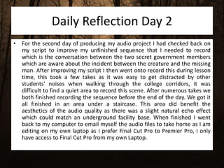 Daily Reflection Day 2
• For the second day of producing my audio project I had checked back on
my script to improve my unfinished sequence that I needed to record
which is the conversation between the two secret government members
which are aware about the incident between the creature and the missing
man. After improving my script I then went onto record this during lesson
time, this took a few takes as it was easy to get distracted by other
students' noises when walking through the college corridors, it was
difficult to find a quiet area to record this scene. After numerous takes we
both finished recording the sequence before the end of the day. We got it
all finished in an area under a staircase. This area did benefit the
aesthetics of the audio quality as there was a slight natural echo effect
which could match an underground facility base. When finished I went
back to my computer to email myself the audio files to take home as I am
editing on my own laptop as I prefer Final Cut Pro to Premier Pro, I only
have access to Final Cut Pro from my own Laptop.
 