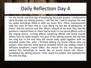 Daily Reflection Day 4
• For the fourth and final day of producing my audio project I continued to
work through my editing process, I still felt like I had to improve the way
my audio recordings fitted in with my music files. These improvements
took less than an hour and as I was doing my last day of production at
home I did not need to rush this. When I placed all my main files into the
positions I wanted them in I then had to insert in my sound effects such as
the ringing phone, running effects, breathing effects and forest sounds
effects into my audio project, this part of the editing process did not take
too long but in the end they did sound really good together with my
recorded audio files. after I finished editing my sound effects onto my
project I then had one more step to complete which was adding a built-in
software telephone sound effect, the reason for this was becasuse I
wanted the recordings to sound like an actual phone call. When I
completed my editing process I then saved my project and uploaded the
file onto my blog.
 