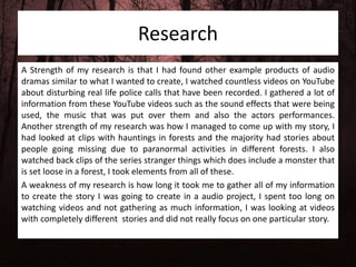 Research
A Strength of my research is that I had found other example products of audio
dramas similar to what I wanted to create, I watched countless videos on YouTube
about disturbing real life police calls that have been recorded. I gathered a lot of
information from these YouTube videos such as the sound effects that were being
used, the music that was put over them and also the actors performances.
Another strength of my research was how I managed to come up with my story, I
had looked at clips with hauntings in forests and the majority had stories about
people going missing due to paranormal activities in different forests. I also
watched back clips of the series stranger things which does include a monster that
is set loose in a forest, I took elements from all of these.
A weakness of my research is how long it took me to gather all of my information
to create the story I was going to create in a audio project, I spent too long on
watching videos and not gathering as much information, I was looking at videos
with completely different stories and did not really focus on one particular story.
 