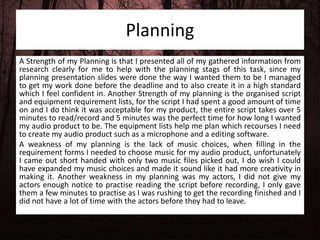 Planning
A Strength of my Planning is that I presented all of my gathered information from
research clearly for me to help with the planning stags of this task, since my
planning presentation slides were done the way I wanted them to be I managed
to get my work done before the deadline and to also create it in a high standard
which I feel confident in. Another Strength of my planning is the organised script
and equipment requirement lists, for the script I had spent a good amount of time
on and I do think it was acceptable for my product, the entire script takes over 5
minutes to read/record and 5 minutes was the perfect time for how long I wanted
my audio product to be. The equipment lists help me plan which recourses I need
to create my audio product such as a microphone and a editing software.
A weakness of my planning is the lack of music choices, when filling in the
requirement forms I needed to choose music for my audio product, unfortunately
I came out short handed with only two music files picked out, I do wish I could
have expanded my music choices and made it sound like it had more creativity in
making it. Another weakness in my planning was my actors, I did not give my
actors enough notice to practise reading the script before recording, I only gave
them a few minutes to practise as I was rushing to get the recording finished and I
did not have a lot of time with the actors before they had to leave.
 