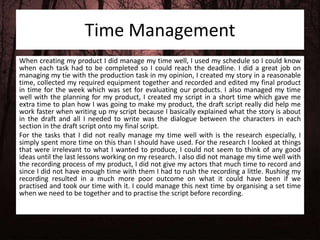 Time Management
When creating my product I did manage my time well, I used my schedule so I could know
when each task had to be completed so I could reach the deadline. I did a great job on
managing my tie with the production task in my opinion, I created my story in a reasonable
time, collected my required equipment together and recorded and edited my final product
in time for the week which was set for evaluating our products. I also managed my time
well with the planning for my product, I created my script in a short time which gave me
extra time to plan how I was going to make my product, the draft script really did help me
work faster when writing up my script because I basically explained what the story is about
in the draft and all I needed to write was the dialogue between the characters in each
section in the draft script onto my final script.
For the tasks that I did not really manage my time well with is the research especially, I
simply spent more time on this than I should have used. For the research I looked at things
that were irrelevant to what I wanted to produce, I could not seem to think of any good
ideas until the last lessons working on my research. I also did not manage my time well with
the recording process of my product, I did not give my actors that much time to record and
since I did not have enough time with them I had to rush the recording a little. Rushing my
recording resulted in a much more poor outcome on what it could have been if we
practised and took our time with it. I could manage this next time by organising a set time
when we need to be together and to practise the script before recording.
 