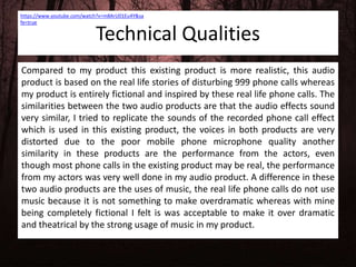 Technical Qualities
Compared to my product this existing product is more realistic, this audio
product is based on the real life stories of disturbing 999 phone calls whereas
my product is entirely fictional and inspired by these real life phone calls. The
similarities between the two audio products are that the audio effects sound
very similar, I tried to replicate the sounds of the recorded phone call effect
which is used in this existing product, the voices in both products are very
distorted due to the poor mobile phone microphone quality another
similarity in these products are the performance from the actors, even
though most phone calls in the existing product may be real, the performance
from my actors was very well done in my audio product. A difference in these
two audio products are the uses of music, the real life phone calls do not use
music because it is not something to make overdramatic whereas with mine
being completely fictional I felt is was acceptable to make it over dramatic
and theatrical by the strong usage of music in my product.
https://www.youtube.com/watch?v=m8ArU01Eu4Y&sa
fe=true
 