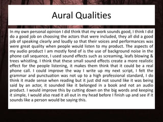 Aural Qualities
In my own personal opinion I did think that my work sounds good, I think I did
do a good job on choosing the actors that were included, they all did a good
job of speaking clearly and loudly so that their voices and performances was
were great quality when people would listen to my product. The aspects of
my audio product I am mostly fond of is the use of background noise in the
phone call sequence, I used sound effects such as screaming, leafs blowing &
trees whistling. I think that these small sound effects create a more realistic
effect for the people listening, it makes them think that it could be a real
phone call. I could improve the way I write up my next script, I felt the
grammar and punctuation was not up to a high professional standard, I do
think it made sense when reading but it just did not sound like it was being
said by an actor, it sounded like it belonged in a book and not an audio
product. I would improve this by cutting down on the big words and keeping
it simple, I would also read it all out in my head before I finish up and see if it
sounds like a person would be saying this.
 