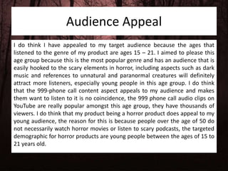 Audience Appeal
I do think I have appealed to my target audience because the ages that
listened to the genre of my product are ages 15 – 21. I aimed to please this
age group because this is the most popular genre and has an audience that is
easily hooked to the scary elements in horror, including aspects such as dark
music and references to unnatural and paranormal creatures will definitely
attract more listeners, especially young people in this age group. I do think
that the 999-phone call content aspect appeals to my audience and makes
them want to listen to it is no coincidence, the 999 phone call audio clips on
YouTube are really popular amongst this age group, they have thousands of
viewers. I do think that my product being a horror product does appeal to my
young audience, the reason for this is because people over the age of 50 do
not necessarily watch horror movies or listen to scary podcasts, the targeted
demographic for horror products are young people between the ages of 15 to
21 years old.
 