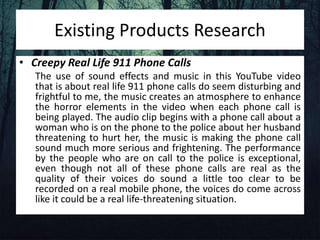 Existing Products Research
• Creepy Real Life 911 Phone Calls
The use of sound effects and music in this YouTube video
that is about real life 911 phone calls do seem disturbing and
frightful to me, the music creates an atmosphere to enhance
the horror elements in the video when each phone call is
being played. The audio clip begins with a phone call about a
woman who is on the phone to the police about her husband
threatening to hurt her, the music is making the phone call
sound much more serious and frightening. The performance
by the people who are on call to the police is exceptional,
even though not all of these phone calls are real as the
quality of their voices do sound a little too clear to be
recorded on a real mobile phone, the voices do come across
like it could be a real life-threatening situation.
 