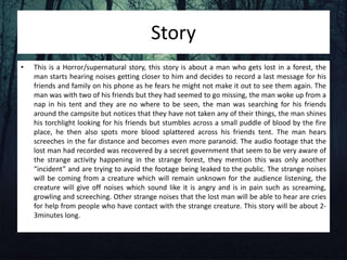Story
• This is a Horror/supernatural story, this story is about a man who gets lost in a forest, the
man starts hearing noises getting closer to him and decides to record a last message for his
friends and family on his phone as he fears he might not make it out to see them again. The
man was with two of his friends but they had seemed to go missing, the man woke up from a
nap in his tent and they are no where to be seen, the man was searching for his friends
around the campsite but notices that they have not taken any of their things, the man shines
his torchlight looking for his friends but stumbles across a small puddle of blood by the fire
place, he then also spots more blood splattered across his friends tent. The man hears
screeches in the far distance and becomes even more paranoid. The audio footage that the
lost man had recorded was recovered by a secret government that seem to be very aware of
the strange activity happening in the strange forest, they mention this was only another
“incident” and are trying to avoid the footage being leaked to the public. The strange noises
will be coming from a creature which will remain unknown for the audience listening, the
creature will give off noises which sound like it is angry and is in pain such as screaming,
growling and screeching. Other strange noises that the lost man will be able to hear are cries
for help from people who have contact with the strange creature. This story will be about 2-
3minutes long.
 
