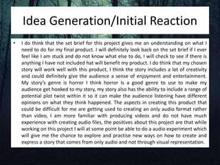 Idea Generation/Initial Reaction
• I do think that the set brief for this project gives me an understanding on what I
need to do for my final product. I will definitely look back on the set brief if I ever
feel like I am stuck and do not know what else to do, I will check to see if there is
anything I have not included hat will benefit my product. I do think that my chosen
story will work well with this product, I think the story includes a lot of creativity
and could definitely give the audience a sense of enjoyment and entertainment.
My story’s genre is horror I think horror Is a good genre to use to make my
audience get hooked to my story, my story also has the ability to include a range of
potential plot twist within it so it can make the audience listening have different
opinions on what they think happened. The aspects in creating this product that
could be difficult for me are getting used to creating an only audio format rather
than video, I am more familiar with producing videos and do not have much
experience with creating audio files, the positives about this project are that while
working on this project I will at some point be able to do a audio experiment which
will give me the chance to explore and practise new ways on how to create and
express a story that comes from only audio and not through visual representation.
 