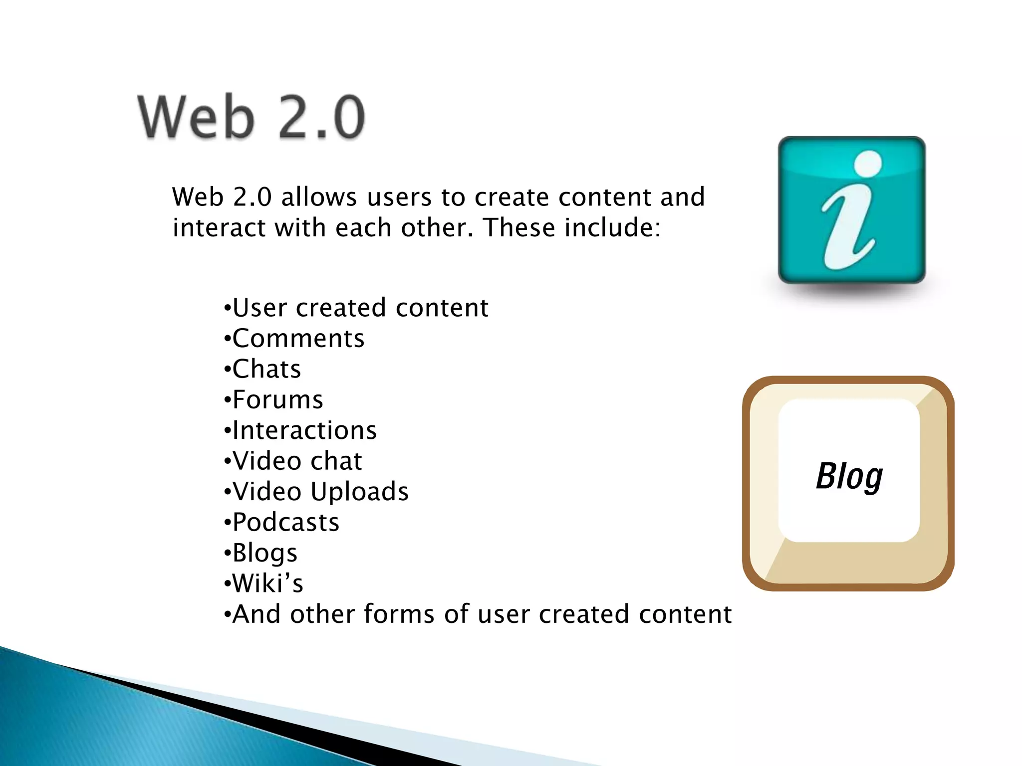 Web 2.0 allows users to create content and
interact with each other. These include:


    •User created content
    •Comments
    •Chats
    •Forums
    •Interactions
    •Video chat
    •Video Uploads
    •Podcasts
    •Blogs
    •Wiki’s
    •And other forms of user created content
 