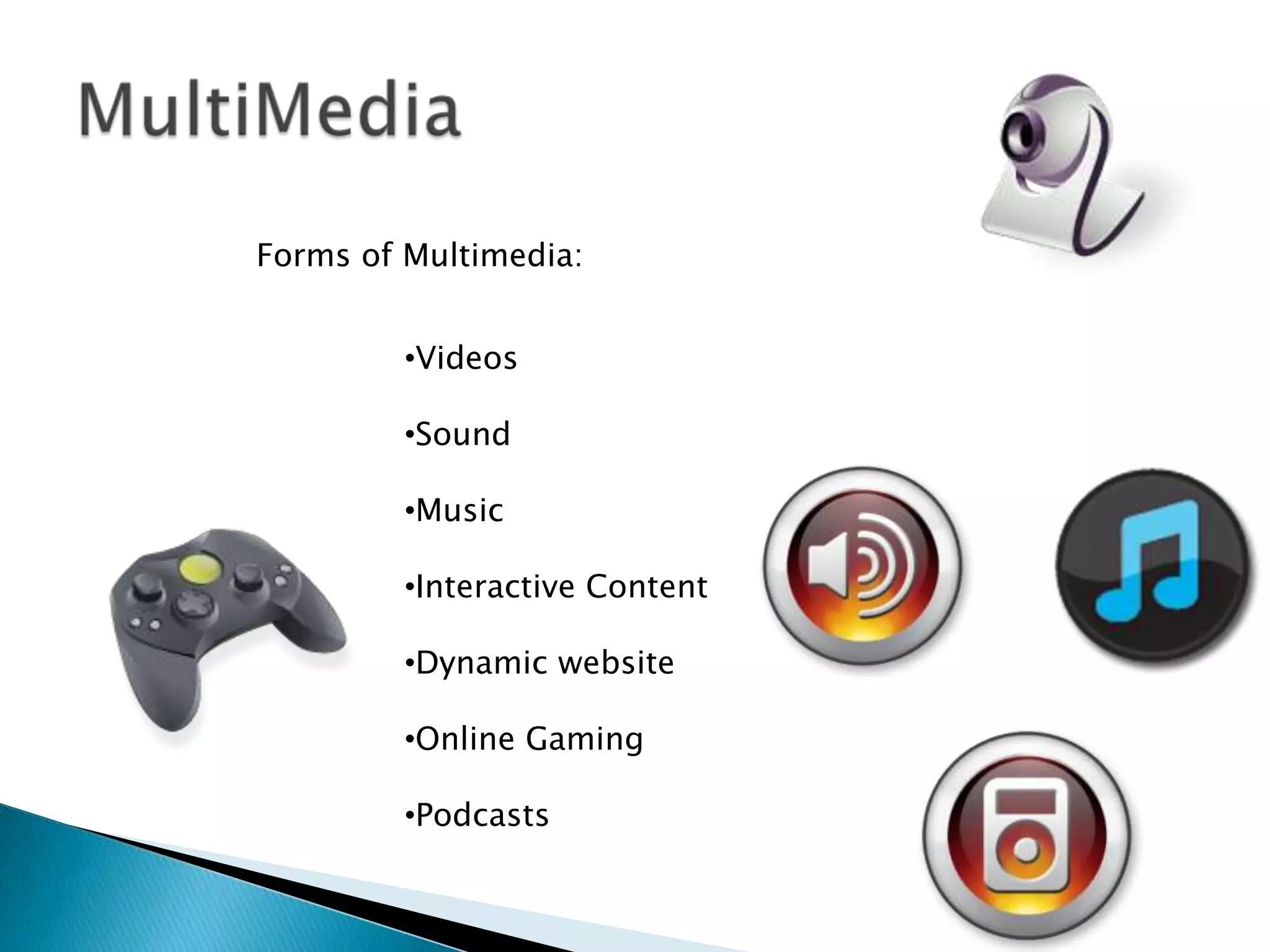 Forms of Multimedia:


         •Videos

         •Sound

         •Music

         •Interactive Content

         •Dynamic website

         •Online Gaming

         •Podcasts
 
