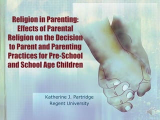 Religion in Parenting:
Effects of Parental
Religion on the Decision
to Parent and Parenting
Practices for Pre-School
and School Age Children

Katherine J. Partridge
Regent University

 
