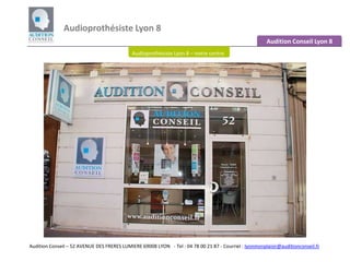 Audioprothésiste Lyon 8  Audition Conseil Lyon 8 Audioprothésiste Lyon 8 – notre centre Audition Conseil – 52 AVENUE DES FRERES LUMIERE 69008 LYON - Tel : 04 78 00 21 87 - Courriel : lyonmonplaisir@auditionconseil.fr 