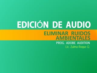 ELIMINAR RUIDOS
AMBIENTALES
PROG. ADOBE AUDITION
Lic. Zulma Roque Q.
 