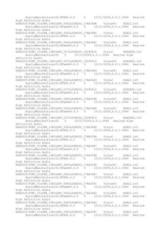 AzaliaManufacturerID.NTX86.6.0
0
10/21/2009,6.0.1.5964
Realtek
High Definition Audio
HDAUDIOFUNC_01&VEN_10EC&DEV_0662&SUBSYS_17AA36BB
Vista64
HDXLC.inf
AzaliaManufacturerID.NTamd64.6.0
0
10/21/2009,6.0.1.5964
Realtek
High Definition Audio
HDAUDIOFUNC_01&VEN_10EC&DEV_0662&SUBSYS_17AA36BC
Vista
HDALC.inf
AzaliaManufacturerID.NTX86.6.0
0
10/21/2009,6.0.1.5964
Realtek
High Definition Audio
HDAUDIOFUNC_01&VEN_10EC&DEV_0662&SUBSYS_17AA36BC
Vista64
HDXLC.inf
AzaliaManufacturerID.NTamd64.6.0
0
10/21/2009,6.0.1.5964
Realtek
High Definition Audio
HDAUDIOFUNC_01&VEN_10EC&DEV_0272&SUBSYS_10280416
Vista
HDASRSD.inf
AzaliaManufacturerID
0
10/21/2009,6.0.1.5964
Realtek High
Definition Audio
HDAUDIOFUNC_01&VEN_10EC&DEV_0272&SUBSYS_10280416
Vista64
HDXSRSD.inf
AzaliaManufacturerID.NTamd64.6.0
0
10/21/2009,6.0.1.5964
Realtek
High Definition Audio
HDAUDIOFUNC_01&VEN_10EC&DEV_0662&SUBSYS_17AA36A9
Vista64
HDXLC.inf
AzaliaManufacturerID.NTamd64.6.0
0
10/21/2009,6.0.1.5964
Realtek
High Definition Audio
HDAUDIOFUNC_01&VEN_10EC&DEV_0662&SUBSYS_17AA36A9
Vista
HDALC.inf
AzaliaManufacturerID.NTX86.6.0
0
10/21/2009,6.0.1.5964
Realtek
High Definition Audio
HDAUDIOFUNC_01&VEN_10EC&DEV_0272&SUBSYS_10280415
Vista64
HDXSRSD.inf
AzaliaManufacturerID.NTamd64.6.0
0
10/21/2009,6.0.1.5964
Realtek
High Definition Audio
HDAUDIOFUNC_01&VEN_10EC&DEV_0883&SUBSYS_17AA309A
Vista64
HDXLC.inf
AzaliaManufacturerID.NTamd64.6.0
0
10/21/2009,6.0.1.5964
Realtek
High Definition Audio
HDAUDIOFUNC_01&VEN_10EC&DEV_0662&SUBSYS_17AA36A8
Vista64
HDXLC.inf
AzaliaManufacturerID.NTamd64.6.0
0
10/21/2009,6.0.1.5964
Realtek
High Definition Audio
HDAUDIOFUNC_01&VEN_10EC&DEV_0272&SUBSYS_10280415
Vista
HDASRSD.inf
AzaliaManufacturerID
0
10/21/2009,6.0.1.5964
Realtek High
Definition Audio
HDAUDIOFUNC_01&VEN_10EC&DEV_0662&SUBSYS_17AA36A8
Vista
HDALC.inf
AzaliaManufacturerID.NTX86.6.0
0
10/21/2009,6.0.1.5964
Realtek
High Definition Audio
HDAUDIOFUNC_01&VEN_10EC&DEV_0883&SUBSYS_17AA309A
Vista
HDALC.inf
AzaliaManufacturerID.NTX86.6.0
0
10/21/2009,6.0.1.5964
Realtek
High Definition Audio
HDAUDIOFUNC_01&VEN_10EC&DEV_0662&SUBSYS_17AA36A7
Vista64
HDXLC.inf
AzaliaManufacturerID.NTamd64.6.0
0
10/21/2009,6.0.1.5964
Realtek
High Definition Audio
HDAUDIOFUNC_01&VEN_10EC&DEV_0883&SUBSYS_17AA309B
Vista
HDALC.inf
AzaliaManufacturerID.NTX86.6.0
0
10/21/2009,6.0.1.5964
Realtek
High Definition Audio
HDAUDIOFUNC_01&VEN_10EC&DEV_0883&SUBSYS_17AA309B
Vista64
HDXLC.inf
AzaliaManufacturerID.NTamd64.6.0
0
10/21/2009,6.0.1.5964
Realtek
High Definition Audio
HDAUDIOFUNC_01&VEN_10EC&DEV_0662&SUBSYS_17AA36A7
Vista
HDALC.inf
AzaliaManufacturerID.NTX86.6.0
0
10/21/2009,6.0.1.5964
Realtek
High Definition Audio
HDAUDIOFUNC_01&VEN_10EC&DEV_0883&SUBSYS_17AA309C
Vista64
HDXLC.inf
AzaliaManufacturerID.NTamd64.6.0
0
10/21/2009,6.0.1.5964
Realtek
High Definition Audio
HDAUDIOFUNC_01&VEN_10EC&DEV_0662&SUBSYS_17AA36A6
Vista64
HDXLC.inf
AzaliaManufacturerID.NTamd64.6.0
0
10/21/2009,6.0.1.5964
Realtek
High Definition Audio
HDAUDIOFUNC_01&VEN_10EC&DEV_0662&SUBSYS_17AA36A6
Vista
HDALC.inf
AzaliaManufacturerID.NTX86.6.0
0
10/21/2009,6.0.1.5964
Realtek
High Definition Audio
HDAUDIOFUNC_01&VEN_10EC&DEV_0883&SUBSYS_17AA309C
Vista
HDALC.inf
AzaliaManufacturerID.NTX86.6.0
0
10/21/2009,6.0.1.5964
Realtek

 