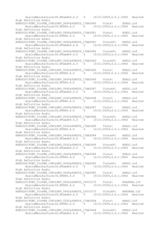 AzaliaManufacturerID.NTamd64.6.0
0
10/21/2009,6.0.1.5964
Realtek
High Definition Audio
HDAUDIOFUNC_01&VEN_10EC&DEV_0660&SUBSYS_17AA3080
Vista
HDALC.inf
AzaliaManufacturerID.NTX86.6.0
0
10/21/2009,6.0.1.5964
Realtek
High Definition Audio
HDAUDIOFUNC_01&VEN_10EC&DEV_0660&SUBSYS_17AA3081
Vista
HDALC.inf
AzaliaManufacturerID.NTX86.6.0
0
10/21/2009,6.0.1.5964
Realtek
High Definition Audio
HDAUDIOFUNC_01&VEN_10EC&DEV_0660&SUBSYS_17AA3081
Vista64
HDXLC.inf
AzaliaManufacturerID.NTamd64.6.0
0
10/21/2009,6.0.1.5964
Realtek
High Definition Audio
HDAUDIOFUNC_01&VEN_10EC&DEV_0660&SUBSYS_17AA3086
Vista64
HDXLC.inf
AzaliaManufacturerID.NTamd64.6.0
0
10/21/2009,6.0.1.5964
Realtek
High Definition Audio
HDAUDIOFUNC_01&VEN_10EC&DEV_0262&SUBSYS_17AA366D
Vista64
HDXLC.inf
AzaliaManufacturerID.NTamd64.6.0
0
10/21/2009,6.0.1.5964
Realtek
High Definition Audio
HDAUDIOFUNC_01&VEN_10EC&DEV_0262&SUBSYS_17AA366D
Vista
HDALC.inf
AzaliaManufacturerID.NTX86.6.0
0
10/21/2009,6.0.1.5964
Realtek
High Definition Audio
HDAUDIOFUNC_01&VEN_10EC&DEV_0660&SUBSYS_17AA3086
Vista
HDALC.inf
AzaliaManufacturerID.NTX86.6.0
0
10/21/2009,6.0.1.5964
Realtek
High Definition Audio
HDAUDIOFUNC_01&VEN_10EC&DEV_0660&SUBSYS_17AA3087
Vista64
HDXLC.inf
AzaliaManufacturerID.NTamd64.6.0
0
10/21/2009,6.0.1.5964
Realtek
High Definition Audio
HDAUDIOFUNC_01&VEN_10EC&DEV_0262&SUBSYS_17AA366E
Vista
HDALC.inf
AzaliaManufacturerID.NTX86.6.0
0
10/21/2009,6.0.1.5964
Realtek
High Definition Audio
HDAUDIOFUNC_01&VEN_10EC&DEV_0660&SUBSYS_17AA3087
Vista
HDALC.inf
AzaliaManufacturerID.NTX86.6.0
0
10/21/2009,6.0.1.5964
Realtek
High Definition Audio
HDAUDIOFUNC_01&VEN_10EC&DEV_0262&SUBSYS_17AA366E
Vista64
HDXLC.inf
AzaliaManufacturerID.NTamd64.6.0
0
10/21/2009,6.0.1.5964
Realtek
High Definition Audio
HDAUDIOFUNC_01&VEN_10EC&DEV_0262&SUBSYS_17AA366F
Vista
HDALC.inf
AzaliaManufacturerID.NTX86.6.0
0
10/21/2009,6.0.1.5964
Realtek
High Definition Audio
HDAUDIOFUNC_01&VEN_10EC&DEV_0660&SUBSYS_17AA3084
Vista64
HDXLC.inf
AzaliaManufacturerID.NTamd64.6.0
0
10/21/2009,6.0.1.5964
Realtek
High Definition Audio
HDAUDIOFUNC_01&VEN_10EC&DEV_0262&SUBSYS_17AA366F
Vista64
HDXLC.inf
AzaliaManufacturerID.NTamd64.6.0
0
10/21/2009,6.0.1.5964
Realtek
High Definition Audio
HDAUDIOFUNC_01&VEN_10EC&DEV_0660&SUBSYS_17AA3084
Vista
HDALC.inf
AzaliaManufacturerID.NTX86.6.0
0
10/21/2009,6.0.1.5964
Realtek
High Definition Audio
HDAUDIOFUNC_01&VEN_10EC&DEV_0660&SUBSYS_17AA3085
Vista64
HDXLC.inf
AzaliaManufacturerID.NTamd64.6.0
0
10/21/2009,6.0.1.5964
Realtek
High Definition Audio
HDAUDIOFUNC_01&VEN_10EC&DEV_0660&SUBSYS_17AA3085
Vista
HDALC.inf
AzaliaManufacturerID.NTX86.6.0
0
10/21/2009,6.0.1.5964
Realtek
High Definition Audio
HDAUDIOFUNC_01&VEN_10EC&DEV_0662&SUBSYS_10431573
Vista
HDASRSA.inf
AzaliaManufacturerID.NTX86.6.0
0
10/21/2009,6.0.1.5964
Realtek
High Definition Audio
HDAUDIOFUNC_01&VEN_10EC&DEV_0662&SUBSYS_10431573
Vista64
HDXSRSA.inf
AzaliaManufacturerID.NTamd64.6.0
0
10/21/2009,6.0.1.5964
Realtek
High Definition Audio
HDAUDIOFUNC_01&VEN_10EC&DEV_0262&SUBSYS_17AA366A
Vista
HDALC.inf
AzaliaManufacturerID.NTX86.6.0
0
10/21/2009,6.0.1.5964
Realtek
High Definition Audio
HDAUDIOFUNC_01&VEN_10EC&DEV_0262&SUBSYS_17AA366A
Vista64
HDXLC.inf
AzaliaManufacturerID.NTamd64.6.0
0
10/21/2009,6.0.1.5964
Realtek

 