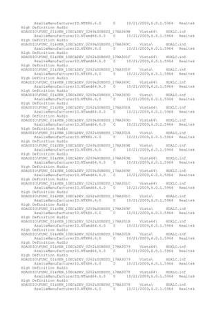 AzaliaManufacturerID.NTX86.6.0
0
10/21/2009,6.0.1.5964
Realtek
High Definition Audio
HDAUDIOFUNC_01&VEN_10EC&DEV_0269&SUBSYS_17AA369B
Vista64
HDXLC.inf
AzaliaManufacturerID.NTamd64.6.0
0
10/21/2009,6.0.1.5964
Realtek
High Definition Audio
HDAUDIOFUNC_01&VEN_10EC&DEV_0269&SUBSYS_17AA369C
Vista
HDALC.inf
AzaliaManufacturerID.NTX86.6.0
0
10/21/2009,6.0.1.5964
Realtek
High Definition Audio
HDAUDIOFUNC_01&VEN_10EC&DEV_0262&SUBSYS_17AA301F
Vista64
HDXLC.inf
AzaliaManufacturerID.NTamd64.6.0
0
10/21/2009,6.0.1.5964
Realtek
High Definition Audio
HDAUDIOFUNC_01&VEN_10EC&DEV_0262&SUBSYS_17AA301F
Vista
HDALC.inf
AzaliaManufacturerID.NTX86.6.0
0
10/21/2009,6.0.1.5964
Realtek
High Definition Audio
HDAUDIOFUNC_01&VEN_10EC&DEV_0269&SUBSYS_17AA369C
Vista64
HDXLC.inf
AzaliaManufacturerID.NTamd64.6.0
0
10/21/2009,6.0.1.5964
Realtek
High Definition Audio
HDAUDIOFUNC_01&VEN_10EC&DEV_0269&SUBSYS_17AA369D
Vista
HDALC.inf
AzaliaManufacturerID.NTX86.6.0
0
10/21/2009,6.0.1.5964
Realtek
High Definition Audio
HDAUDIOFUNC_01&VEN_10EC&DEV_0262&SUBSYS_17AA301A
Vista64
HDXLC.inf
AzaliaManufacturerID.NTamd64.6.0
0
10/21/2009,6.0.1.5964
Realtek
High Definition Audio
HDAUDIOFUNC_01&VEN_10EC&DEV_0269&SUBSYS_17AA369D
Vista64
HDXLC.inf
AzaliaManufacturerID.NTamd64.6.0
0
10/21/2009,6.0.1.5964
Realtek
High Definition Audio
HDAUDIOFUNC_01&VEN_10EC&DEV_0262&SUBSYS_17AA301A
Vista
HDALC.inf
AzaliaManufacturerID.NTX86.6.0
0
10/21/2009,6.0.1.5964
Realtek
High Definition Audio
HDAUDIOFUNC_01&VEN_10EC&DEV_0269&SUBSYS_17AA369E
Vista
HDALC.inf
AzaliaManufacturerID.NTX86.6.0
0
10/21/2009,6.0.1.5964
Realtek
High Definition Audio
HDAUDIOFUNC_01&VEN_10EC&DEV_0269&SUBSYS_17AA369E
Vista64
HDXLC.inf
AzaliaManufacturerID.NTamd64.6.0
0
10/21/2009,6.0.1.5964
Realtek
High Definition Audio
HDAUDIOFUNC_01&VEN_10EC&DEV_0269&SUBSYS_17AA369F
Vista64
HDXLC.inf
AzaliaManufacturerID.NTamd64.6.0
0
10/21/2009,6.0.1.5964
Realtek
High Definition Audio
HDAUDIOFUNC_01&VEN_10EC&DEV_0262&SUBSYS_17AA301C
Vista64
HDXLC.inf
AzaliaManufacturerID.NTamd64.6.0
0
10/21/2009,6.0.1.5964
Realtek
High Definition Audio
HDAUDIOFUNC_01&VEN_10EC&DEV_0262&SUBSYS_17AA301C
Vista
HDALC.inf
AzaliaManufacturerID.NTX86.6.0
0
10/21/2009,6.0.1.5964
Realtek
High Definition Audio
HDAUDIOFUNC_01&VEN_10EC&DEV_0269&SUBSYS_17AA369F
Vista
HDALC.inf
AzaliaManufacturerID.NTX86.6.0
0
10/21/2009,6.0.1.5964
Realtek
High Definition Audio
HDAUDIOFUNC_01&VEN_10EC&DEV_0262&SUBSYS_17AA301B
Vista64
HDXLC.inf
AzaliaManufacturerID.NTamd64.6.0
0
10/21/2009,6.0.1.5964
Realtek
High Definition Audio
HDAUDIOFUNC_01&VEN_10EC&DEV_0262&SUBSYS_17AA301B
Vista
HDALC.inf
AzaliaManufacturerID.NTX86.6.0
0
10/21/2009,6.0.1.5964
Realtek
High Definition Audio
HDAUDIOFUNC_01&VEN_10EC&DEV_0262&SUBSYS_17AA3079
Vista64
HDXLC.inf
AzaliaManufacturerID.NTamd64.6.0
0
10/21/2009,6.0.1.5964
Realtek
High Definition Audio
HDAUDIOFUNC_01&VEN_10EC&DEV_0262&SUBSYS_17AA3079
Vista
HDALC.inf
AzaliaManufacturerID.NTX86.6.0
0
10/21/2009,6.0.1.5964
Realtek
High Definition Audio
HDAUDIOFUNC_01&VEN_10EC&DEV_0262&SUBSYS_17AA3078
Vista64
HDXLC.inf
AzaliaManufacturerID.NTamd64.6.0
0
10/21/2009,6.0.1.5964
Realtek
High Definition Audio
HDAUDIOFUNC_01&VEN_10EC&DEV_0262&SUBSYS_17AA3078
Vista
HDALC.inf
AzaliaManufacturerID.NTX86.6.0
0
10/21/2009,6.0.1.5964
Realtek

 