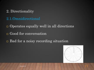 2. Directionality
2.1.Omnidirectional
 Operates equally well in all directions
 Good for conversation
 Bad for a noisy recording situation
5/24/2018 17
 