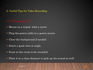 3. Useful Tips for Video Recording
3.1. Getting started
 Mount on a tripod with a screw
 Plug the power cable to a power source
 Clear the background if needed
 Select a good view or angle
 Point at the event to be recorded
 Place it at a close distance to pick up the sound as well
5/24/2018
22
 