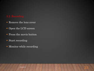 3.2. Recording
 Remove the lens cover
 Open the LCD screen
 Press the movie button
 Start recording
 Monitor while recording
5/24/2018
23
 