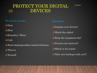 PROTECT YOUR DIGITAL
DEVICES
The Seven enemies
 Dust
 Heat
 Humidity / Water
 Cold
 Hard shaking/sudden motion/vibration
 Thieves
 Yourself
Solutions
 Insolate your devices!
 Watch the cables!
 Keep the equipment dry!
 Protect your devices!!!
 Watch or let watch!
 Take save backups with you!!!
5/24/2018
26
 