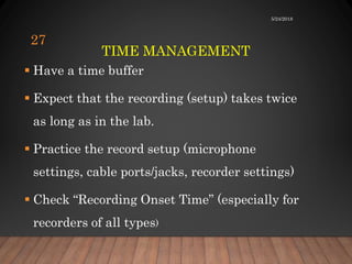 TIME MANAGEMENT
 Have a time buffer
 Expect that the recording (setup) takes twice
as long as in the lab.
 Practice the record setup (microphone
settings, cable ports/jacks, recorder settings)
 Check “Recording Onset Time” (especially for
recorders of all types)
5/24/2018
27
 