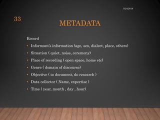 METADATA
Record
• Informant’s information (age, sex, dialect, place, others)
• Situation ( quiet, noise, ceremony)
• Place of recording ( open space, home etc)
• Genre ( domain of discourse)
• Objective ( to document, do research )
• Data collector ( Name, expertise )
• Time ( year, month , day , hour)
5/24/2018
33
 