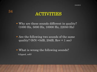ACTIVITIES
 Why are these sounds different in quality?
(1000 Hz, 5000 Hz, 10000 Hz, 22050 Hz)
 Are the following two sounds of the same
quality? (S/N =5dB, 20dB, Rev = 1 sec)
 What is wrong the following sounds?
(clipped, soft)
5/24/2018
34
 