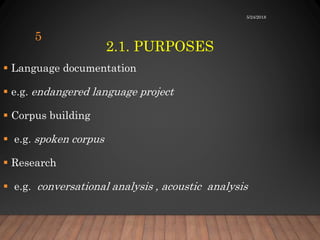 2.1. PURPOSES
5/24/2018
5
 Language documentation
 e.g. endangered language project
 Corpus building
 e.g. spoken corpus
 Research
 e.g. conversational analysis , acoustic analysis
 