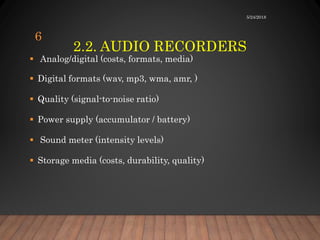 2.2. AUDIO RECORDERS
 Analog/digital (costs, formats, media)
 Digital formats (wav, mp3, wma, amr, )
 Quality (signal-to-noise ratio)
 Power supply (accumulator / battery)
 Sound meter (intensity levels)
 Storage media (costs, durability, quality)
5/24/2018
6
 