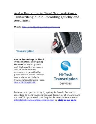 Audio Recording to Word Transcription -
Transcribing Audio Recording Quickly and
Accurately
Website: http://www.hitechtranscriptionservices.com




Audio Recordings to Word
Transcription and Typing
services at lowest prices
and high quality, accuracy
and on time delivery
assurance is provided by
professionals audio to word
transcribers at Hi-Tech
Transcription Services India.
Get a FREE QUOTE.



Increase your productivity by opting for hassle free audio
recording to work transcription and typing solution, and save
up to 60% operational cost. Inquire for more information on
info@hitechtranscriptionservices.com or visit home page.
 