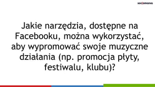 Jakie narzędzia, dostępne na
Facebooku, można wykorzystać,
aby wypromować swoje muzyczne
działania (np. promocja płyty,
festiwalu, klubu)?
 