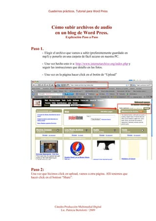 Cuadernos prácticos. Tutorial para Word Press




               Cómo subir archivos de audio
                en un blog de Word Press.
                          Explicación Paso a Paso


Paso 1.
        - Elegir el archivo que vamos a subir (preferentemente guardado en
        mp3) y ponerlo en una carpeta de fácil acceso en nuestra PC.

        - Una vez hecho esto ir a: http://www.internetarchive.org/index.php y
        seguir las instrucciones que detallo en las fotos.

        - Una vez en la página hacer click en el botón de “Upload”




Paso 2:
Una vez que hicimos click en upload, vamos a otra página. Allí tenemos que
hacer click en el botóon “Share”.




                  Cátedra Producción Multimedial Digital
                       Lic. Patricia Bertolotti / 2009
 