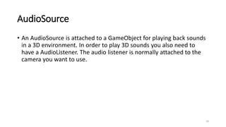 AudioSource
• An AudioSource is attached to a GameObject for playing back sounds
in a 3D environment. In order to play 3D sounds you also need to
have a AudioListener. The audio listener is normally attached to the
camera you want to use.
10
 