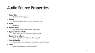 Audio Source Properties
• Audio Clip
• clip file that will be played.
• Output
• output through an audio listener or an audio mixer.
• Mute
• Muted clip
• Bypass Effects
• “Cut” filter effects applied to the audio source
• Bypass Listener Effects
• This is to quickly turn all Listener effects on/off.
• Bypass Reverb Zones
• This is to quickly turn all Reverb Zones on/off.
• Play On Awake
• the sound will start playing the moment the scene launches
• Loop
• Audio Clip loop when it reaches the end.
11
 