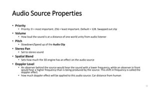 Audio Source Properties
• Priority
• Priority: 0 = most important. 256 = least important. Default = 128. Swapped out clip
• Volume
• How loud the sound is at a distance of one world unity from audio listener
• Pitch
• Slowdown/Speed up of the Audio Clip
• Stereo Pan
• Set to stereo sound
• Spatial Blend
• Sets how much the 3D engine has an effect on the audio source
• Doppler Level
• An observer behind the source would hear the sound with a lower frequency, while an observer in front
would hear a higher frequency than is being produced by the source. This shift in frequency is called the
doppler effect.
• how much doppler effect will be applied to this audio source. Car distance from human
12
 