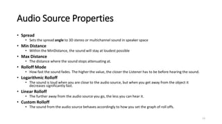 Audio Source Properties
• Spread
• Sets the spread angle to 3D stereo or multichannel sound in speaker space
• Min Distance
• Within the MinDistance, the sound will stay at loudest possible
• Max Distance
• The distance where the sound stops attenuating at.
• Rolloff Mode
• How fast the sound fades. The higher the value, the closer the Listener has to be before hearing the sound.
• Logarithmic Rolloff
• The sound is loud when you are close to the audio source, but when you get away from the object it
decreases significantly fast.
• Linear Rolloff
• The further away from the audio source you go, the less you can hear it.
• Custom Rolloff
• The sound from the audio source behaves accordingly to how you set the graph of roll offs.
13
 
