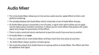 Audio Mixer
• The Unity Audio Mixer allows you to mix various audio sources, apply effects to them, and
perform mastering.
• The window displays the Audio Mixer which is basically a tree of Audio Mixer Groups.
• An Audio Mixer group is essentially a mix of audio, a signal chain which allows you to apply
volume attenuation and pitch correction; it allows you to insert effects that process the audio
signal and change the parameters of the effects.
• There is also a send and return mechanism to pass the results from one bus to another.
• An Audio Mixer is an asset
• You can create one or more Audio Mixer and have more than one active at any time.
• An Audio Mixer always contains a master group.
• You route the output of an Audio Source to a group within an Audio Mixer. The effects will then
be applied to that signal.
14
 