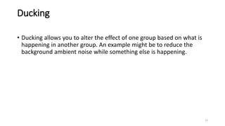 Ducking
• Ducking allows you to alter the effect of one group based on what is
happening in another group. An example might be to reduce the
background ambient noise while something else is happening.
15
 